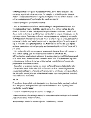 tanto no podemos decir que la música sea universal, por lo menos en cuanto a su
contenido, significado e interpretación. Por ejemplo, es probable que las obras de
Mozart carezcan de sentido musical para un indígena, quien entiende la música a partir
estructuras psíquicas diferentes a las del mundo occidental.
Entre los principales géneros encontramos:
• Rap:Un estilo musical iniciado en los barrios negros e hispanos neoyorquinos, está
vinculado desde principios de 1980 a los ambientes de la cultura hip hop. De este
último estilo musical toma como ejemplo integrar diversas corrientes, como la break
dance music, el electro, el graffiti urbano o el scratch. El compás del rap suele ser de
cuatro por cuatro. En su esencia rítmica, las canciones de rap, en lugar de un compás
de 4/4 (como en otros estilos musicales, donde la canción sigue el golpe), se basa en un
conteo de 3, similar a un “swing” encontrado en los golpes del jazz Sin embargo, en el
rap se toma este concepto un paso más allá. Mientras que el ritmo del jazz implica
notas de tres octavos (un trío) por golpe, en el rap es el doble: 6/16 (un “doble trío”)
por golpe.
• Hip Hop:La música hip hop o rap es un genero musical que se desarrolló como parte
de la cultura hip hop, y se define por cuatro elementos estilísticos: MC,
DJ/turntablism, sampling (o sintetización de sonido) y beatboxing. El hip hop comenzó
en el South Bronx de Nueva York a comienzos de los años 1970. El término rap suele
utilizarse como sinónimo de hip hop, si bien hip hop también hace referencia a las
prácticas de toda esta subcultura.
• Reggaeton: es un genero musical que surgió en Panamá hacia mediados de los años
1970 y comienzos de de los años 1990 en Puerto Rico, de la comunidad jamaiquina
cuyos ancestros llegaron a Panamá, junto a inmigrantes antillanos a principios del siglo
XX, los cuales introdujeron por primera vez el reggae y por consiguiente el dancehall,
tiene influencias del hip hop
SALSA
Es un género desarrollado en latinoamérica en el ámbito caribeño, siendo el resultado
de la inmigración de hispanos a los Estados Unidos después de la segunda guerra
mundial. Se caracteriza por:
*Tener un patrón rítmico del son cubano en tiempo 2/4
*Presentar una mezcla de rasgos melódicos latinoamericanos con rasgos melódicos del
jazz convencional y del folclor latino.
.Acoplar rasgos armónicos puertorriqueños, colombianos y cubanos
 