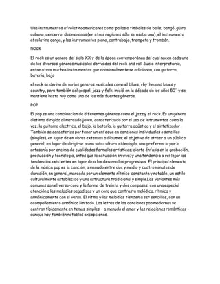 Usa instrumentos afrolatinoamericanos como: pailas o timbales de baile, bongó, güiro
cubano, cencerro, dos maracas (en otras regiones sólo se usaba una), el instrumento
afrolatino conga, y los instrumentos piano, contrabajo, trompeta y trombón.
ROCK
El rock es un genero del siglo XX y de la época contemporánea del cual nacen cada uno
de los diversos géneros musicales derivados del rock and roll Suele interpretarse,
entre otros muchos instrumentos que ocasionalmente se adicionan, con guitarra,
bateria, bajo
el rock se deriva de varios generos musicales como el blues, rhythm and blues y
country, pero también del gospel, jazz y folk. inició en la década de los años 50´ y se
mantiene hasta hoy como uno de los más fuertes géneros.
POP
El pop es una combinacion de diferentes géneros como el jazz y el rock. Es un género
distinto dirigido al mercado joven, caracterizado por el uso de intrumentos como la
voz, la guitarra electrica, el bajo, la batería, la guitarra acústica y el sintetizador .
También se caracteriza por tener un enfoque en canciones individuales o sencillos
(singles), en lugar de en obras extensas o álbumes; el objetivo de atraer a un público
general, en lugar de dirigirse a una sub-cultura o ideología; una preferencia por la
artesanía por encima de cualidades formales artísticas; cierto énfasis en la grabación,
producción y tecnología, antes que la actuación en vivo; y una tendencia a reflejar las
tendencias existentes en lugar de a los desarrollos progresivos. El principal elemento
de la música pop es la canción, a menudo entre dos y medio y cuatro minutos de
duración, en general, marcada por un elemento rítmico constante y notable, un estilo
culturalmente establecido y una estructura tradicional y simple.Las variantes más
comunes son el verso-coro y la forma de treinta y dos compases, con una especial
atención a las melodías pegadizas y un coro que contrasta melódica, rítmica y
armónicamente con el verso. El ritmo y las melodías tienden a ser sencillos, con un
acompañamiento armónico limitado. Las letras de las canciones pop modernas se
centran típicamente en temas simples – a menudo el amor y las relaciones románticas –
aunque hay también notables excepciones.
 