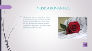 MUSICA ROMANTICA
 El Romanticismo musical está relacionado por supuesto
con el Romanticismo en otras disciplinas: la corriente de
cambios en Literatura, Bellas Artes y Filosofía, aunque
suele haber ligeras diferencias temporales, dado que el
Romanticismo en aquellas Artes y en la Filosofía se suele
reconocer entre los años 1780 y 1840.
 
