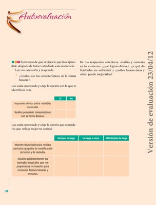 fff Es tiempo de que revises lo que has aprendido después de haber estudiado esta secuencia.
Lee con atención y responde:

* 	 ¿Cuáles son las características de la forma

De tus respuestas anteriores, analiza y contesta
en tu cuaderno: ¿qué logros obtuve?, ¿a qué dificultades me enfrenté? y ¿cuáles fueron éstas y
cómo puedo mejorarlas?

binaria?
Lee cada enunciado y elige la opción con la que te
identificas más.
Sí

No

Improviso ritmos sobre melodías
conocidas.
Realizo pequeñas composiciones
con la forma binaria.

Lee cada enunciado y elige la opción que consideres que refleja mejor tu actitud.
Siempre lo hago

Muestro disposición para realizar
ejercicios grupales de modificación
del ritmo y la melodía.

Versión de evaluación 23/04/12

Autoevaluación

Lo hago a veces

Difícilmente lo hago

Escucho pacientemente los
ejemplos musicales que me
proporciona mi maestro para
reconocer formas binarias y
ternarias.

138

Musica Telesecundaria 1erGrado.indd 138

14/04/12 17:36

 