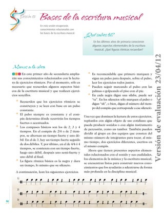 Bases de la escritura musical

Sesión 5

En esta sesión recuperarás
conocimientos relacionados con
las bases de la escritura musical.

¿Qué sabes tú?

Manos a la obra
fff En este primer año de secundaria ampliarán sus conocimientos relacionados con la lectura de ejercicios rítmicos. Por el momento, sólo es
necesario que recuerden algunos aspectos básicos de la escritura musical y que realicen ejercicios sencillos.

* 	 Recuerden
*	
*	

*	

que los ejercicios rítmicos se
construyen y se leen con base en un pulso
constante.
El pulso siempre es constante y el compás determina dónde ocurrirán los tiempos
fuertes o acentuados.
Los compases básicos son los de 2, 3 y 4
tiempos. En el compás de 2/4 o de 2 tiempos, se alternan un tiempo fuerte y uno débil. En el de 3, hay un tiempo fuerte seguido
de dos débiles. Y, por último, en el de 4/4 ó 4
tiempos, se comienza con un tiempo fuerte,
luego uno débil, después uno semi-fuerte y
uno débil al final.
La figura rítmica básica es la negra y dura
un tiempo, lo mismo que su silencio.

A continuación, lean los siguientes ejercicios.

* 	 Es
*	
*	

Versión de evaluación 23/04/12

En los últimos años de primaria conocieron
algunos aspectos elementales de la escritura
musical. ¿Qué figuras rítmicas recuerdan?

recomendable que primero marquen y
sigan un pulso para después, sobre el pulso,
leer los ejercicios todos juntos.
Pueden seguir marcando el pulso con las
palmas o golpeando el piso con el pie.
En cada negra digan una sílaba, puede ser
“ta”. En los silencios sólo marquen el pulso o
digan “sh”, o bien, digan el número del tiempo del compás que corresponde a ese silencio.

Una vez que dominen la lectura de estos ejercicios,
repítanlos con algún objeto de uso cotidiano que
pueda producir sonidos o con algún instrumento
de percusión, como un tambor. También pueden
dividir al grupo en dos equipos que consten del
mismo número de integrantes para tocar, al mismo tiempo, dos ejercicios diferentes, escritos en
el mismo compás.
Ahora que tienen presentes aspectos elementales relacionados con el sonido y sus cualidades,
los elementos de la música y la escritura musical,
se encuentran listos para construir nuevos conocimientos que los ayudarán a adentrarse de forma
más profunda en la disciplina musical.

1)

2)

14

3)

Musica Telesecundaria 1erGrado.indd 14

14/04/12 17:34

 
