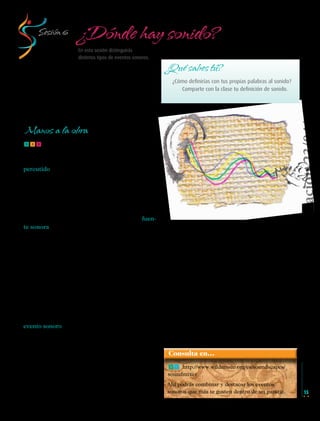 ¿Dónde hay sonido?

Sesión 6

En esta sesión distinguirás
distintos tipos de eventos sonoros.

¿Qué sabes tú?

Versión de evaluación 23/04/12

¿Cómo definirías con tus propias palabras al sonido?
Comparte con la clase tu definición de sonido.

Manos a la obra
fff Recordemos que el sonido se produce
gracias a las vibraciones de un cuerpo o de un
objeto; que cuando es puesto en movimiento,
percutido, o friccionado, sus partículas vibran y
se propagan en forma de ondas sonoras a través
del aire hasta llegar al oído, en donde gracias al
sentido auditivo las reconocemos como sonido.
De este modo, todos los sonidos que percibimos,
provienen siempre de algún objeto o cuerpo que
lo emite, al que también se le conoce como fuente sonora.
Por otra parte, en todo momento y lugar existen a la vez varios sonidos producidos por distintas fuentes sonoras que, en conjunto, crean un
determinado “ambiente sonoro” al que también
llamaremos: paisaje sonoro.
Generalmente los paisajes sonoros cambian de
un lugar a otro. Existen, por ejemplo, los sonidos
que hay en una escuela, en un mercado, en un
bosque, o en una feria.
Cuando uno o varios sonidos de un paisaje sonoro entran en acción, entonces se produce un
evento sonoro.
Dicho de otra forma, en un evento sonoro, uno
o varios sonidos adquieren un significado relacionado con los sonidos que lo rodean y que, en conjunto, forman un todo; por ejemplo: el sonido de
un relámpago en medio de la lluvia.
De nuevo escucha atentamente los sonidos
que hay a tu alrededor, pero ahora hazlo escuchando el paisaje sonoro que te rodea.

Musica Telesecundaria 1erGrado.indd 15

¿Qué título le pondrías a este paisaje sonoro?
¿Cuáles son los eventos sonoros que están presentes en él? ¿Cuál de ellos te parece más interesante? ¿Por qué?
En tu cuaderno anota tus observaciones y
compártelas con tus compañeros.
Los sonidos que nos rodean pueden pasar inadvertidos. Distinguir distintos eventos sonoros,
nos permite desarrollar el sentido auditivo para
apreciar con mayor claridad la variedad y la riqueza de los sonidos existentes, la manera como
se combinan y la importancia que tienen dentro
del entorno donde vivimos.

Consulta en…
ff http://www.wildmusic.org/es/soundscapes/
soundmixer

Ahí podrás combinar y destacar los eventos
sonoros que más te gusten dentro de un paisaje.

15

14/04/12 17:34

 