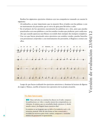 1.

un

un

un

un

un

un

dooooos_ un

un

un

un

un

pulso:
2.

3.

4.

un

un

un

Versión de evaluación 23/04/12

Realiza los siguientes ejercicios rítmicos con tus compañeros tomando en cuenta lo
siguiente:
• 	 Al realizarlos, es muy importante que tu maestro lleve el pulso con las palmas o con
un instrumento de percusión que te sirva de guía para llevarlos a cabo.
• 	 En el primero de los ejercicios encontrarás las palabras un y dos, para que puedas
practicarlos con esas palabras o con los sonidos vocales que prefieras, pero cuida mucho que cuando aparezca una blanca su sonido dure siempre dos tiempos completos.
• 	 Una vez que hayas practicado estos ejercicios con sonidos vocales, puedes hacerlos
con percusiones corporales o con instrumentos de percusión, si llegaras a contar con
ellos.

Luego de que hayas realizado los ejercicios anteriores y domines la lectura de figuras
de negra y blanca, escribe al menos tres ejercicios de tu propia creación.

Un dato interesante
ff Hace mil años no existían los discos ni el radio, tampoco

las grabaciones en video y mucho menos las computadoras; no
obstante, la música que se escuchaba desde entonces (y desde
mucho antes) ¡ha llegado hasta nuestros días!

42

Musica Telesecundaria 1erGrado.indd 42

La música es un lenguaje que se debe a la tradición oral y a la
notación musical. Sólo de esta forma se han conservado y
revelado los secretos para tocar, cantar, componer y escuchar
música de generación en generación.

14/04/12 17:35

 