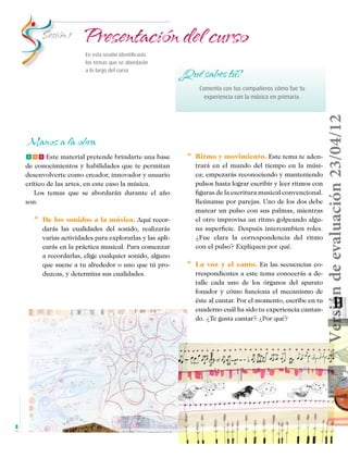 Sesión 1	

Presentación del curso
En esta sesión identificarás
los temas que se abordarán
a lo largo del curso.

¿Qué sabes tú?

Manos a la obra
fff Este material pretende brindarte una base
de conocimientos y habilidades que te permitan
desenvolverte como creador, innovador y usuario
crítico de las artes, en este caso la música.
Los temas que se abordarán durante el año
son:

* 	 De los sonidos a la música. Aquí recordarás las cualidades del sonido, realizarás
varias actividades para explorarlas y las aplicarás en la práctica musical. Para comenzar
a recordarlas, elige cualquier sonido, alguno
que suene a tu alrededor o uno que tú produzcas, y determina sus cualidades.

Versión de evaluación 23/04/12

Comenta con tus compañeros cómo fue tu
experiencia con la música en primaria.

* 	 Ritmo y movimiento. Este tema te aden-

trará en el mundo del tiempo en la música; empezarás reconociendo y manteniendo
pulsos hasta lograr escribir y leer ritmos con
figuras de la escritura musical convencional.
Reúnanse por parejas. Uno de los dos debe
marcar un pulso con sus palmas, mientras
el otro improvisa un ritmo golpeando alguna superficie. Después intercambien roles.
¿Fue clara la correspondencia del ritmo
con el pulso? Expliquen por qué.

* 	 La

voz y el canto. En las secuencias co-

rrespondientes a este tema conocerás a detalle cada uno de los órganos del aparato
fonador y cómo funciona el mecanismo de
éste al cantar. Por el momento, escribe en tu
cuaderno cuál ha sido tu experiencia cantando. ¿Te gusta cantar? ¿Por qué?

8

Musica Telesecundaria 1erGrado.indd 8

14/04/12 17:34

 