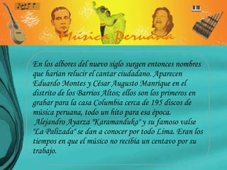 En los albores del nuevo siglo surgen entonces nombres que harían relucir el cantar ciudadano. Aparecen Eduardo Montes y César Augusto Manrique en el distrito de los Barrios Altos; ellos son los primeros en grabar para la casa Columbia cerca de 195 discos de música peruana, todo un hito para esa época. Alejandro Ayarza "Karamanduka" y su famoso valse "La Palizada" se dan a conocer por todo Lima. Eran los tiempos en que el músico no recibía un centavo por su trabajo.  