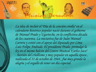 La idea de incluir el "Día de la canción criolla" en el calendario histórico popular nació durante el gobierno de Manuel Prado y Ugarteche, en la conflictiva década de los cuarenta. La iniciativa fue de Juán Manuel Carrera y contó con el apoyo del diputado por Lima Luis Felipe Andrade. El presidente Prado, promulgó la ley en el mismo balcón del Centro Musical "Carlos Saco" - bastión del criollismo y muy popular en aquella época , realizada el 31 de octubre de 1944 , fue muy grande la alegría y el orgullo de tener un día especial.  