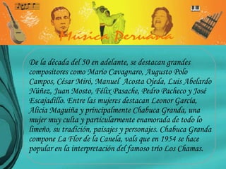 De la década del 50 en adelante, se destacan grandes compositores como Mario Cavagnaro, Augusto Polo Campos, César Miró, Manuel  Acosta Ojeda, Luis Abelardo Núñez, Juan Mosto, Félix Pasache, Pedro Pacheco y José Escajadillo. Entre las mujeres destacan Leonor García, Alicia Maguiña y principalmente Chabuca Granda, una mujer muy culta y particularmente enamorada de todo lo limeño, su tradición, paisajes y personajes. Chabuca Granda compone La Flor de la Canela, vals que en 1954 se hace popular en la interpretación del famoso trío Los Chamas. 