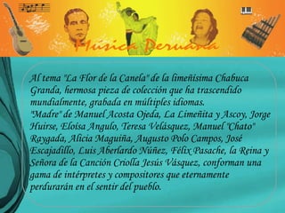 Al tema "La Flor de la Canela" de la limeñísima Chabuca Granda, hermosa pieza de colección que ha trascendido mundialmente, grabada en múltiples idiomas. "Madre" de Manuel Acosta Ojeda, La Limeñita y Ascoy, Jorge Huirse, Eloísa Angulo, Teresa Velásquez, Manuel "Chato" Raygada, Alicia Maguiña, Augusto Polo Campos, José Escajadillo, Luis Aberlardo Núñez, Félix Pasache, la Reina y Señora de la Canción Criolla Jesús Vásquez, conforman una gama de intérpretes y compositores que eternamente perdurarán en el sentir del pueblo. 