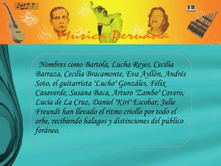 Nombres como Bartola, Lucha Reyes, Cecilia Barraza, Cecilia Bracamonte, Eva Ayllón, Andrés Soto, el guitarrista "Lucho" Gonzáles, Félix Casaverde, Susana Baca, Arturo "Zambo" Cavero, Lucía de La Cruz, Daniel "Kiri" Escobar, Julie Freundt han llevado el ritmo criollo por todo el orbe, recibiendo halagos y distinciones del público foráneo. 