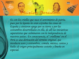 Es con los criollos que nace el sentimiento de patria, pues por la lejanía les eran extrañas las cosas de España y sintieron apego por su tierra y por las costumbres desarrolladas en ella, de allí las iniciativas separatistas que culminaron con la independencia de nuestros países. En consecuencia, el ‘criollismo’ en el Perú es una derivación del término original, que involucra usos y costumbres, comida, música, cantos y bailes de origen principalmente costeño y limeño en especial. 