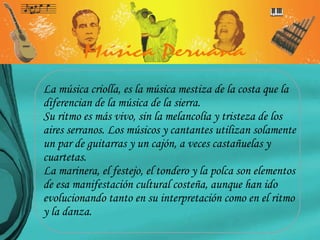 La música criolla, es la música mestiza de la costa que la diferencian de la música de la sierra. Su ritmo es más vivo, sin la melancolía y tristeza de los aires serranos. Los músicos y cantantes utilizan solamente un par de guitarras y un cajón, a veces castañuelas y cuartetas.  La marinera, el festejo, el tondero y la polca son elementos de esa manifestación cultural costeña, aunque han ido evolucionando tanto en su interpretación como en el ritmo y la danza.  