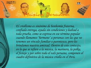 El criollismo es sinónimo de bonhomía fraterna, confiada entrega, ayuda sin condiciones y lealtad a toda prueba, como se expresa en ese término popular cuando llamamos ‘hermano’ a personas con las que no tenemos un vínculo familiar o parentesco, pero les brindamos nuestra amistad. Dentro de este contexto, en lo que se refiere a la música, la marinera, la polka, el festejo y por sobre todo el vals peruano, componen el cuadro definitivo de la música criolla en el Perú.  