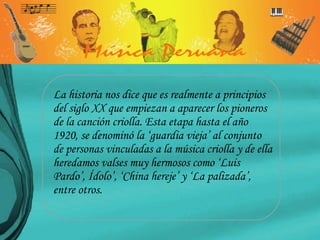 La historia nos dice que es realmente a principios del siglo XX que empiezan a aparecer los pioneros de la canción criolla. Esta etapa hasta el año 1920, se denominó la ‘guardia vieja’ al conjunto de personas vinculadas a la música criolla y de ella heredamos valses muy hermosos como ‘Luis Pardo’, Ídolo’, ‘China hereje’ y ‘La palizada’, entre otros.  