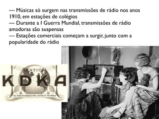 — Músicas só surgem nas transmissões de rádio nos anos
1910, em estações de colégios
— Durante a I Guerra Mundial, transmissões de rádio
amadoras são suspensas
— Estações comerciais começam a surgir, junto com a
popularidade do rádio
 