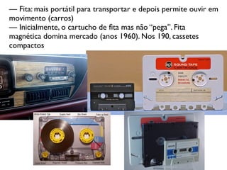 — Fita: mais portátil para transportar e depois permite ouvir em
movimento (carros)
— Inicialmente, o cartucho de ﬁta mas não “pega”. Fita
magnética domina mercado (anos 1960). Nos 190, cassetes
compactos
 