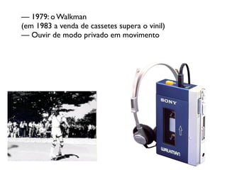 — 1979: o Walkman
(em 1983 a venda de cassetes supera o vinil)
— Ouvir de modo privado em movimento
 