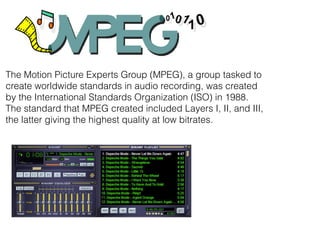 The Motion Picture Experts Group (MPEG), a group tasked to
create worldwide standards in audio recording, was created
by the International Standards Organization (ISO) in 1988.
The standard that MPEG created included Layers I, II, and III,
the latter giving the highest quality at low bitrates.
 