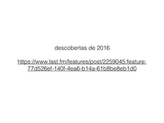 descobertas de 2016
https://www.last.fm/features/post/2259045:feature:
77d526ef-140f-4ea6-b14a-61b8be8eb1d0
 