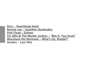 Elvis - Heartbreak hotel
Ronnie von - Espelhos Quebrados
Pink Floyd - Echoes
GG Allin & The Murder Junkies - "Bite It, You Scum"
Maximum the Hormone - What's Up, People!?
Strokes - Last Nite
 