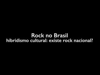 Rock no Brasil
hibridismo cultural: existe rock nacional?
 