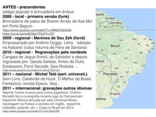 ANTES - precendentes
adágio popular e brincadeira em ônibus
2008 - local - primeira versão (funk)
Brincadeira de palco de Sharon Acioly da Axé Moi
em Porto Seguro
https://www.youtube.com/watch?v=WMqPZakSi9w
https://youtu.be/qqBQ8jmTEbA?t=237
2009 - regional - Meninos de Seu Zeh (forró)
Empresariado por Antônio Dyggs. Letra: 'sábado
na Kabana' (casa noturna de Feira de Santana)
2010 - regional - Regravações pelo nordeste
Cangaia de Jegue (forró), de Salvador e depois
regravada por: Garota Safada, Arreio de Outo,
Estakazero, Forró Sacode, Saia Rodada….
https://www.youtube.com/watch?v=fKvgTGVnVsc
2011 – nacional - Michel Teló (sert. universit.)
Som Livre, Caldeirão do Huck, O Melhor do Brasil,
Fantástico, revista Época, Veja...
2011 – internacional: gravações outros idiomas
Neymar mostra musica para outros jogadores. Cristino
Ronaldo faz a coreograﬁa durante jogo do Campeonato
Espanhol. Música lançada por pela Universal Music,
reportagem na Forbes e versões em inglês, espanhol,
holandês, polonês, etc + Copa no Brasil em 2014
https://www.youtube.com/watch?v=xcA1lGez76E
 