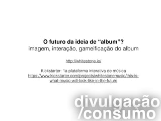 O futuro da ideia de “album”?
imagem, interação, gameiﬁcação do album
http://whitestone.io/
Kickstarter: 1a plataforma interativa de música
https://www.kickstarter.com/projects/whitestonemusic/this-is-
what-music-will-look-like-in-the-future
divulgação
/consumo
 