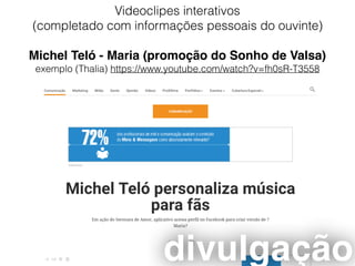 Videoclipes interativos
(completado com informações pessoais do ouvinte)
Michel Teló - Maria (promoção do Sonho de Valsa)
exemplo (Thalia) https://www.youtube.com/watch?v=fh0sR-T3558
divulgação
 