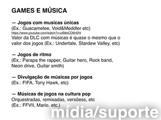 GAMES E MÚSICA
— Jogos com musicas únicas  
(Ex.: Guacamelee, Void&Meddler etc)
https://www.youtube.com/watch?v=oB8eCD6H2f4
Valor da DLC com músicas é quase o mesmo que o
valor dos jogos (Ex.: Undertale, Stardew Valley, etc)
— Jogos de ritmo
(Ex.: Parapa the rapper, Guitar hero, Rock band,
Neon drive, Guitar smith)
— Divulgação de músicas por jogos
(Ex.: FIFA, Tony Hawk, etc)
— Músicas de jogos na cultura pop
Orquestradas, remixadas, versõess, etc
(Ex.: FFVII, Mario, etc.)
mídia/suporte
 