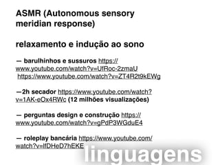 ASMR (Autonomous sensory
meridian response)
relaxamento e indução ao sono
— barulhinhos e sussuros https://
www.youtube.com/watch?v=UfRoc-2zmaU
https://www.youtube.com/watch?v=ZT4R2t9kEWg
—2h secador https://www.youtube.com/watch?
v=1AK-eOx4RWc (12 milhões visualizações)
— perguntas design e construção https://
www.youtube.com/watch?v=gPdP3WGduE4
— roleplay bancária https://www.youtube.com/
watch?v=lfDHeD7hEKE
linguagens
 