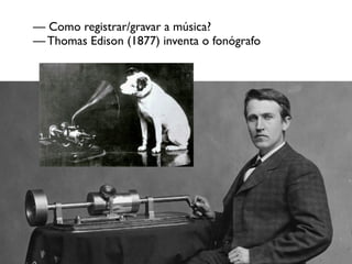 — Como registrar/gravar a música?
— Thomas Edison (1877) inventa o fonógrafo
 