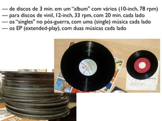 — de discos de 3 min. em um “album" com vários (10-inch, 78 rpm)
— para discos de vinil, 12-inch, 33 rpm, com 20 min. cada lado
— os “singles" no pós-guerra, com uma (single) música cada lado
— os EP (extended-play), com duas músicas cada lado
 