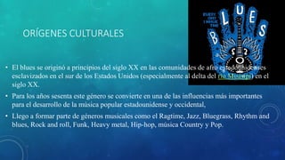 ORÍGENES CULTURALES
• El blues se originó a principios del siglo XX en las comunidades de afro estadounidenses
esclavizados en el sur de los Estados Unidos (especialmente al delta del río Misisipi) en el
siglo XX.
• Para los años sesenta este género se convierte en una de las influencias más importantes
para el desarrollo de la música popular estadounidense y occidental,
• Llego a formar parte de géneros musicales como el Ragtime, Jazz, Bluegrass, Rhythm and
blues, Rock and roll, Funk, Heavy metal, Hip-hop, música Country y Pop.
 