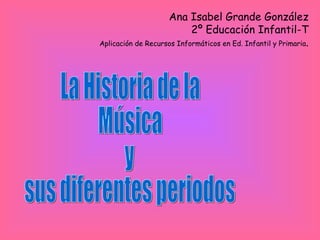 La Historia de la  Música y sus diferentes periodos Ana Isabel Grande González 2º Educación Infantil-T Aplicación de Recursos Informáticos en Ed. Infantil y Primaria . 