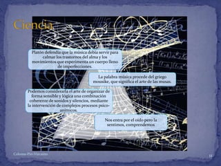 Platón defendía que la música debía servir para
calmar los trastornos del alma y los
movimientos que experimenta un cuerpo lleno
de imperfecciones.
La palabra música procede del griego
mousike, que significa el arte de las musas.
Podemos considerarla el arte de organizar de
forma sensible y lógica una combinación
coherente de sonidos y silencios, mediante
la intervención de complejos procesos psico-
anímicos.
Nos entra por el oído pero la
sentimos, comprendemos
11Coloma-Pin-Vizcaíno
 