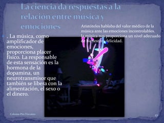 Coloma-Pin-Vizcaíno 12
 . La música, como
amplificador de
emociones,
proporciona placer
físico. La responsable
de esta sensación es la
hormona de la
dopamina, un
neurotransmisor que
también se libera con la
alimentación, el sexo o
el dinero.
Aristóteles hablaba del valor médico de la
música ante las emociones incontrolables.
la música nos proporciona un nivel adecuado
de bienestar y felicidad.
 
