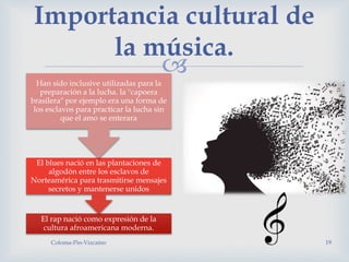 
Coloma-Pin-Vizcaíno 19
Importancia cultural de
la música.
El rap nació como expresión de la
cultura afroamericana moderna.
El blues nació en las plantaciones de
algodón entre los esclavos de
Norteamérica para trasmitirse mensajes
secretos y mantenerse unidos
Han sido inclusive utilizadas para la
preparación a la lucha. la "capoera
brasilera" por ejemplo era una forma de
los esclavos para practicar la lucha sin
que el amo se enterara
 