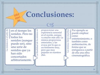 
Conclusiones:
Lamúsicaeselartede
organizar
en el tiempo los
sonidos. Pero no
todos los
sonidos (aunque
puede ser), sino
una serie de
sonidos que ya
han sido
concertados
arbitrariamente.
Lafinalidaddelamúsicaes
proporcionar una
experiencia sensorial
en el oyente, aunque
va mucho más allá. La
música proporciona
emociones, y las
evoca; por lo que es
un fenómeno muy,
pero que muy
popular en nuestros
días.
Lamúsicatienemuchas
funciones.
Por ejemplo se
puede emplear
como
entretenimiento, o
también como
ambientación, de
forma que se
enriquezca a partir
de ella una obra
cinematográfica.
Coloma-Pin-Vizcaíno 20
 