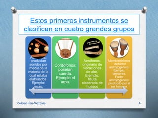 Estos primeros instrumentos se
clasifican en cuatro grandes grupos
Autòfonos:
producían
sonidos por
medio de la
materia de la
cual estaba
elaborados.
Ejemplo:
rocas,
huesos, etc.
Cordòfonos:
poseían
cuerda.
Ejemplo el
arpa.
Aerófonos:
originario de
vibraciones
de aire.
Ejemplo:
flauta
elaborada de
huesos
Membranòfonos
: de factor
antropogènico.
Ejemplo:
tambores.
Factor
antropogènico:
producido por el
ser humano.
Coloma-Pin-Vizcaíno 4
 