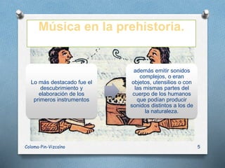 Música en la prehistoria.
Lo más destacado fue el
descubrimiento y
elaboración de los
primeros instrumentos
además emitir sonidos
complejos, o eran
objetos, utensilios o con
las mismas partes del
cuerpo de los humanos
que podían producir
sonidos distintos a los de
la naturaleza.
Coloma-Pin-Vizcaíno 5
 