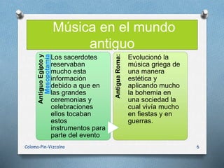 Música en el mundo
antiguoAntiguoEgiptoy
Mesopotamia
Los sacerdotes
reservaban
mucho esta
información
debido a que en
las grandes
ceremonias y
celebraciones
ellos tocaban
estos
instrumentos para
parte del evento
AntiguaRoma:
Evolucionó la
música griega de
una manera
estética y
aplicando mucho
la bohemia en
una sociedad la
cual vivía mucho
en fiestas y en
guerras.
Coloma-Pin-Vizcaíno 6
 