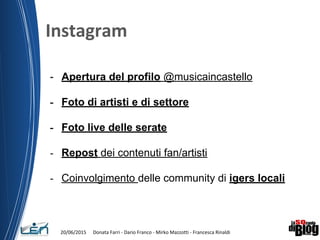 - Apertura del profilo @musicaincastello
- Foto di artisti e di settore
- Foto live delle serate
- Repost dei contenuti fan/artisti
- Coinvolgimento delle community di igers locali
 
