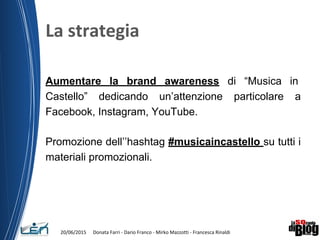 Aumentare la brand awareness di “Musica in
Castello” dedicando un’attenzione particolare a
Facebook, Instagram, YouTube.
Promozione dell’’hashtag #musicaincastello su tutti i
materiali promozionali.
 