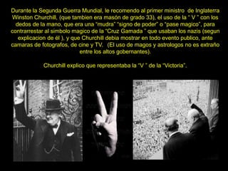 Durante la Segunda Guerra Mundial, le recomendo al primer ministro de Inglaterra
Winston Churchill, (que tambien era masón de grado 33), el uso de la “ V ” con los
dedos de la mano, que era una “mudra” “signo de poder” o “pase magico”, para
contrarrestar al simbolo magico de la “Cruz Gamada ” que usaban los nazis (segun
explicacion de él ), y que Churchill debia mostrar en todo evento publico, ante
camaras de fotografos, de cine y TV. (El uso de magos y astrologos no es extraño
entre los altos gobernantes).
Churchill explico que representaba la “V ” de la “Victoria”.
 