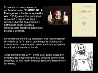 Crowley hizo unos poemas en
panfleto llamados “THUMBS UP: A
Pentagram - a Pentacle to win the
war “ (Pulgares arriba, para ganar
la guerra ! ) que se los dio a
Winston Churchill para imprimir y
distribuirlos en los soldados
Ingleses, para recitarlos durante las
batallas y ganarlas.
Le comento a uno de sus discipulos, que habia obtenido
el simbolo de la “V ” de un espiritu que le visitaba, y a
cambio tenian que ofrecerle como sacrificio la sangre de
los soldados muertos en batalla.
Tanto el simbolo de la “V” como de el pulgar arriba son
considerados desde tiempos muy antiguos como signos
obscenos, ya que representan los genitales masculinos y
femeninos.
 
