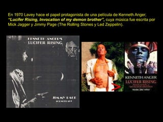 En 1970 Lavey hace el papel protagonista de una película de Kenneth Anger,
“Lucifer Rising, Invocation of my demon brother”, cuya música fue escrita por
Mick Jagger y Jimmy Page (The Rolling Stones y Led Zeppelin).
 