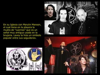 En su Iglesia con Marylin Manson,
el cual tiene en la playera la
mudra de “cuernos” que es un
señal muy antigua usada en la
brujeria. Lavey la hizo un simbolo
popular entre sus seguidores.
 