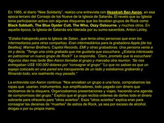 En 1985, el diario “New Solidarity”, realizo una entrevista con Hezekiah Ben Aaron, en esa
epoca tercero del Consejo de los Nueve de la Iglesia de Satanás. El revelo que su Iglesia
tenia participacion activa con algunas disqueras que les llevaban grupos de Rock como
Black Sabbath, The Blue Oyster Cult, The Who, Ozzy Osbourne, y muchos otros. En
aquella época, la Iglesia de Satanás era liderada por su sumo-sacerdote, Anton LaVey.
"Estaba trabajando para la Iglesia de Satan...que tenia otras personas que eran los
intermediarios para otras compañias. Eran intermediários para la grabadora Apple [de los
Beatles], Warner Brothers, Capitol Records, EMI y otras grabadoras. Una persona venia a
mi y decia, "Tengo una cinta grabada que me gustaria que escuchara. ¿Estaria interesado
en patrocinar un nuevo grupo de Rock?´ Le respondia, ´Claro, prometo que la escuchare'.
Algunos dias mas tarde Ben Aaron llamaba al grupo y marcaba otra reunion. ‘Se nos
entregaban US$ 100.000 dolares por “consagrar al grupo” “Lo que no sabian es que un
espejo colocado en una pared era transparente de un lado y estabamos grabando y
filmando todo; era realmente muy pesado.“
La entrevista con Aaron continua: “Nos enviaban un grupo a una hora, comprabamos las
ropas que usarian, instrumentos, sus amplificadores, todo pagado con dinero que
recibiamos de la disquera. Organizabamos presentaciones y viajes, haciendo una agenda
de compromisos del grupo." Explico que el grupo recibia ordenes de darles todo el dinero
sobrante para ofrecerlo para "otros aciertos". Esos "otros aciertos" explica eran para
consagrar las decenas de “muertes" de astros de Rock, ya sea por exceso de alcohol,
drogas o por su propia mano.
 
