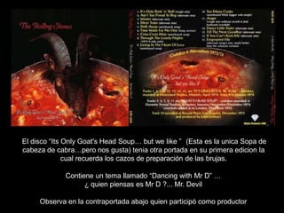 El disco “Its Only Goat's Head Soup… but we like ” (Esta es la unica Sopa de
cabeza de cabra…pero nos gusta) tenia otra portada en su primera edicion la
cual recuerda los cazos de preparación de las brujas.
Contiene un tema llamado “Dancing with Mr D” …
¿ quien piensas es Mr D ?... Mr. Devil
Observa en la contraportada abajo quien participó como productor
 