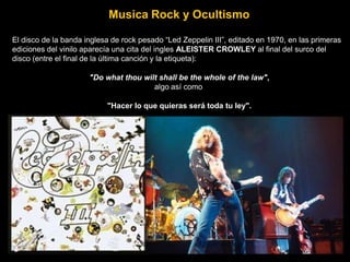Musica Rock y Ocultismo
El disco de la banda inglesa de rock pesado “Led Zeppelin III”, editado en 1970, en las primeras
ediciones del vinilo aparecía una cita del ingles ALEISTER CROWLEY al final del surco del
disco (entre el final de la última canción y la etiqueta):
"Do what thou wilt shall be the whole of the law",
algo así como
"Hacer lo que quieras será toda tu ley".
 