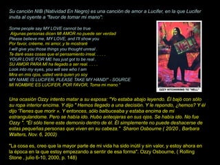 Su canción NIB (Natividad En Negro) es una canción de amor a Lucifer, en la que Lucifer
invita al oyente a "favor de tomar mi mano":
Some people say MY LOVE cannot be true
Algunas personas dicen MI AMOR no puede ser verdad
Please believe me, MY LOVE, and I'll show you
Por favor, créeme, mi amor, y te mostraré
I will give you those things you thought unreal .
Te daré esas cosas que el pensamiento irreal. . . . .
YOUR LOVE FOR ME has just got to be real .
SU AMOR PARA MÍ ha llegado a ser real. . . . .
Look into my eyes, you will see who I am
Mira en mis ojos, usted verá quien yo soy
MY NAME IS LUCIFER, PLEASE TAKE MY HAND!" - SOURCE
MI NOMBRE ES LUCIFER, POR FAVOR, Toma mi mano “
Una ocasión Ozzy intento matar a su esposa: "Yo estaba abajo leyendo. Él bajó con sólo
su ropa interior encima. Y dijo " Hemos llegado a una decisión. Y le repondo, ¿hemos? Y él
dijo 'Tienes que morir ». Y entonces, sólo balbuceaba y estaba encima de mi
estrangulandome. Pero se había ido. Hubo anteojeras en sus ojos. Se había ido. No fue
Ozzy ". "Él sólo tiene este demonio dentro de él. Él simplemente no puede deshacerse de
estas pequeñas personas que viven en su cabeza." Sharon Osbourne ( 20/20 , Barbara
Walters, Nov. 6, 2002)
"La cosa es, creo que la mayor parte de mi vida ha sido inútil y sin valor, y estoy ahora en
la época en la que estoy empezando a sentir de esa forma". Ozzy Osbourne, ( Rolling
Stone , julio 6-10, 2000, p. 148)
 